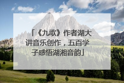 《九歌》作者湖大讲音乐创作，五百学子感悟湖湘音韵