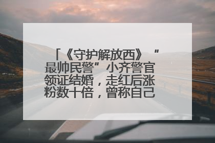《守护解放西》“最帅民警”小齐警官领证结婚，走红后涨粉数十倍，曾称自己只是普通人
