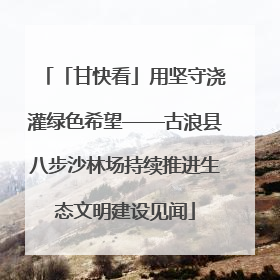 「甘快看」用坚守浇灌绿色希望——古浪县八步沙林场持续推进生态文明建设见闻
