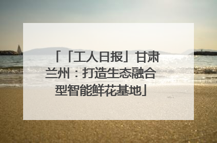 「工人日报」甘肃兰州：打造生态融合型智能鲜花基地