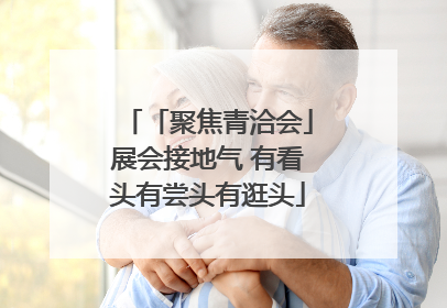 「聚焦青洽会」展会接地气 有看头有尝头有逛头