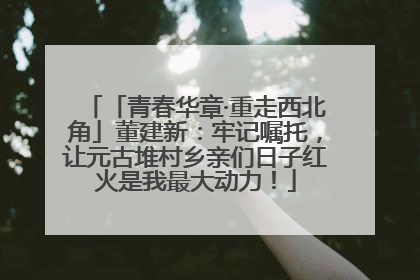 「青春华章·重走西北角」董建新：牢记嘱托，让元古堆村乡亲们日子红火是我最大动力！