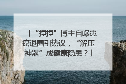 “捏捏”博主自曝患癌退圈引热议，“解压神器”成健康隐患？