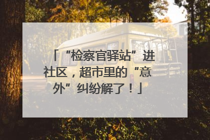 “检察官驿站”进社区，超市里的“意外”纠纷解了！