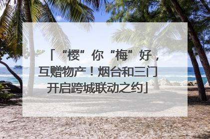 “樱”你“梅”好，互赠物产！烟台和三门开启跨城联动之约