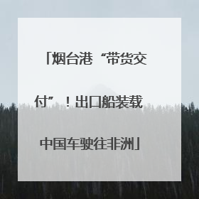烟台港“带货交付”！出口船装载中国车驶往非洲