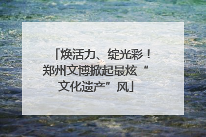 焕活力、绽光彩！郑州文博掀起最炫“文化遗产”风