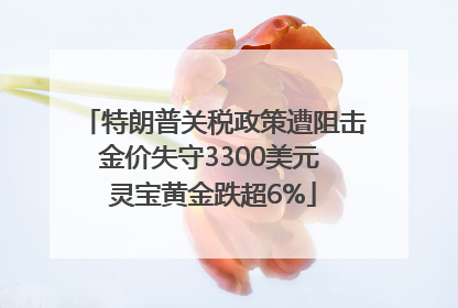 特朗普关税政策遭阻击金价失守3300美元 灵宝黄金跌超6%