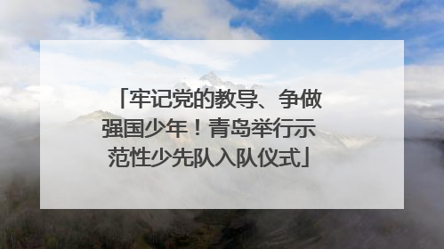 牢记党的教导、争做强国少年！青岛举行示范性少先队入队仪式