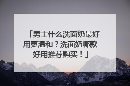 男士什么洗面奶最好用更温和？洗面奶哪款好用推荐购买！