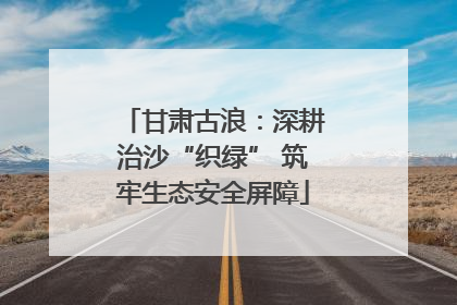 甘肃古浪：深耕治沙“织绿” 筑牢生态安全屏障