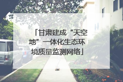 甘肃建成“天空地”一体化生态环境质量监测网络