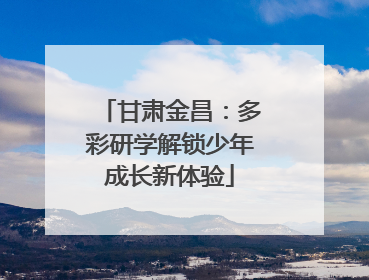 甘肃金昌：多彩研学解锁少年成长新体验