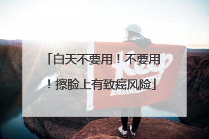 白天不要用！不要用！擦脸上有致癌风险