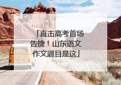 直击高考首场告捷！山东语文作文题目是这