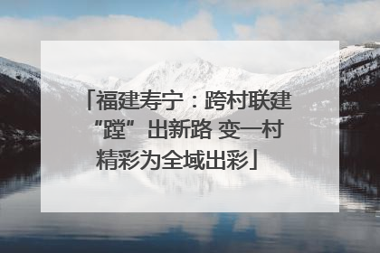福建寿宁：跨村联建“蹚”出新路 变一村精彩为全域出彩