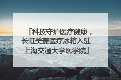 科技守护医疗健康，长虹美菱医疗冰箱入驻上海交通大学医学院