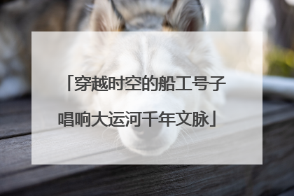 穿越时空的船工号子唱响大运河千年文脉