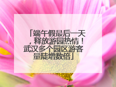 端午假最后一天，释放游园热情！武汉多个园区游客量陡增数倍