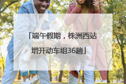 端午假期，株洲西站增开动车组36趟