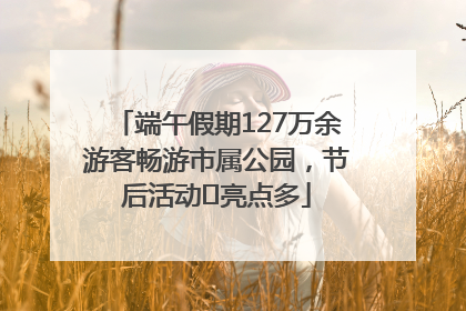 端午假期127万余游客畅游市属公园，节后活动﻿亮点多