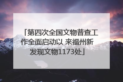 第四次全国文物普查工作全面启动以 来福州新发现文物1173处