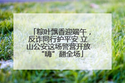 粽叶飘香迎端午，反诈同行护平安 立山公安这场警营开放“嗨”翻全场