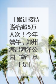 累计接待游客超5万人次！今年端午，郑州海昌海洋公园“新”意十足