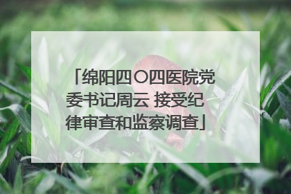 绵阳四〇四医院党委书记周云 接受纪律审查和监察调查