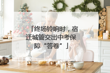 终场铃响时，宿迁城管交出中考保障“答卷”