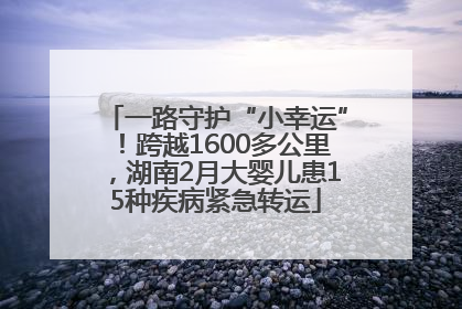 一路守护“小幸运”！跨越1600多公里，湖南2月大婴儿患15种疾病紧急转运