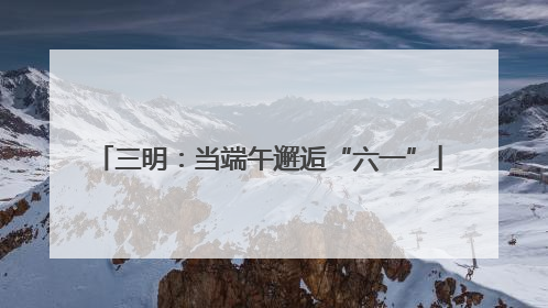 三明：当端午邂逅“六一”
