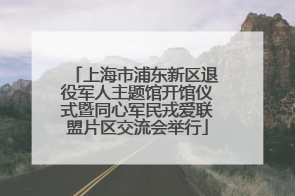上海市浦东新区退役军人主题馆开馆仪式暨同心军民戎爱联盟片区交流会举行