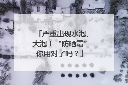严重出现水泡、大泡！“防晒霜”你用对了吗？