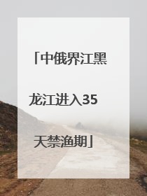 中俄界江黑龙江进入35天禁渔期