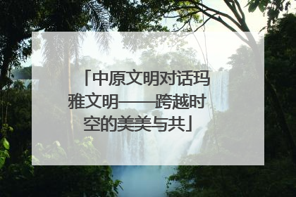 中原文明对话玛雅文明——跨越时空的美美与共