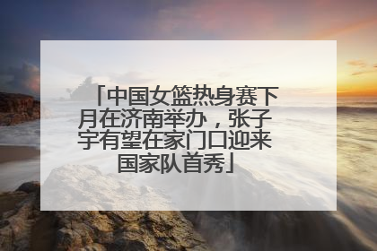 中国女篮热身赛下月在济南举办，张子宇有望在家门口迎来国家队首秀