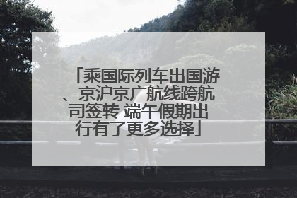 乘国际列车出国游、京沪京广航线跨航司签转 端午假期出行有了更多选择