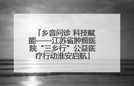 乡音问诊 科技赋能——江苏省肿瘤医院“三乡行”公益医疗行动淮安启航