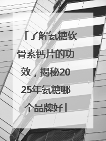 了解氨糖软骨素钙片的功效，揭秘2025年氨糖哪个品牌好