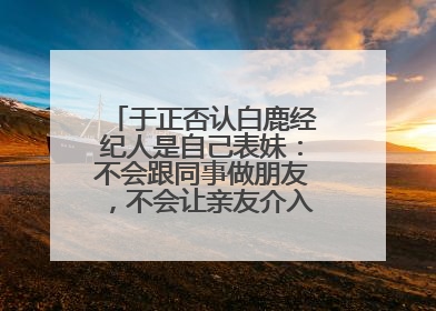 于正否认白鹿经纪人是自己表妹：不会跟同事做朋友，不会让亲友介入到我的工作