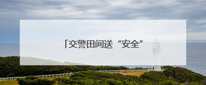 交警田间送“安全” 护航夏收平安路