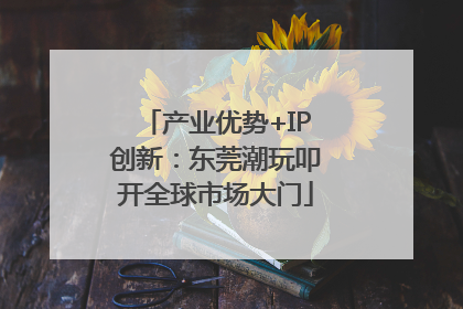 产业优势+IP创新：东莞潮玩叩开全球市场大门