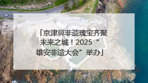 京津冀非遗瑰宝齐聚未来之城！2025“雄安非遗大会”举办