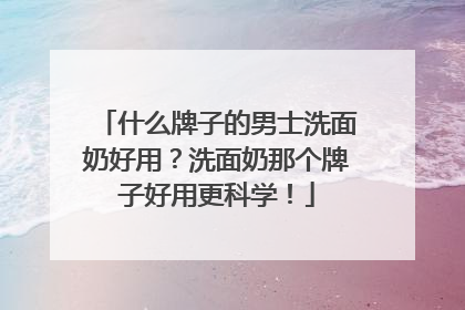 什么牌子的男士洗面奶好用？洗面奶那个牌子好用更科学！