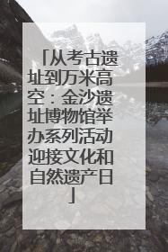 从考古遗址到万米高空：金沙遗址博物馆举办系列活动迎接文化和自然遗产日