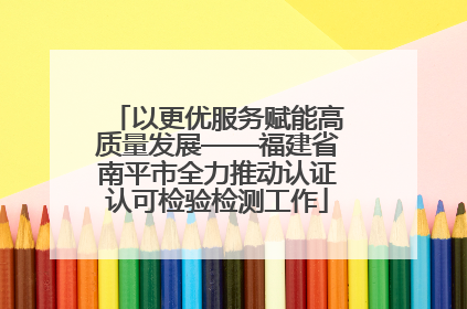 以更优服务赋能高质量发展——福建省南平市全力推动认证认可检验检测工作
