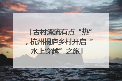 古村漂流有点“热”，杭州桐庐乡村开启“水上穿越”之旅