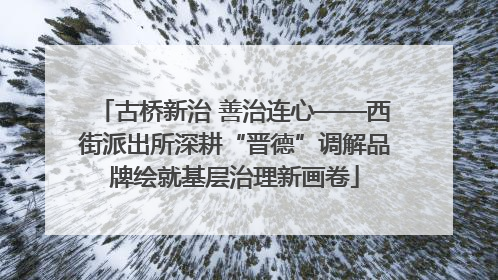 古桥新治 善治连心——西街派出所深耕“晋德”调解品牌绘就基层治理新画卷
