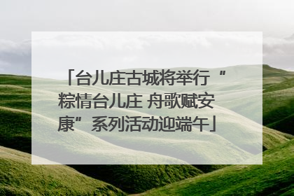 台儿庄古城将举行“粽情台儿庄 舟歌赋安康”系列活动迎端午